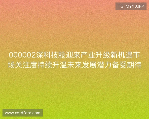 000002深科技股迎来产业升级新机遇市场关注度持续升温未来发展潜力备受期待 000002深科技股迎来产业升级新机遇市场关注度持续升温未来发展潜力备受期待